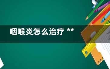 咽喉炎怎么治疗 ***治疗方法推荐你(长期咽喉炎怎么治疗)
